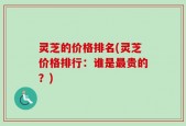 灵芝的价格排名(灵芝价格排行：谁是最贵的？)
