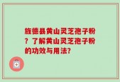 旌德县黄山灵芝孢子粉？了解黄山灵芝孢子粉的功效与用法？