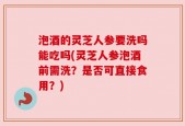 泡酒的灵芝人参要洗吗能吃吗(灵芝人参泡酒前需洗？是否可直接食用？)