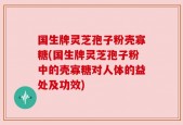 国生牌灵芝孢子粉壳寡糖(国生牌灵芝孢子粉中的壳寡糖对人体的益处及功效)