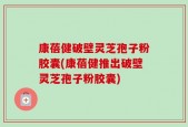 康蓓健破壁灵芝孢子粉胶囊(康蓓健推出破壁灵芝孢子粉胶囊)