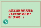 比灵芝还神奇的灵芝孢子粉(神奇的灵芝孢子粉：真神奇！)