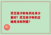 灵芝孢子粉每天吃多少量好？灵芝孢子粉的正确用法和剂量？