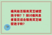 痛风能否服用灵芝破壁孢子粉？？探讨痛风患者是否适合服用灵芝破壁孢子粉？