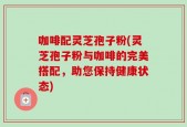 咖啡配灵芝孢子粉(灵芝孢子粉与咖啡的完美搭配，助您保持健康状态)