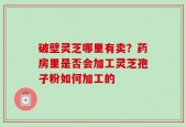 破壁灵芝哪里有卖？药房里是否会加工灵芝孢子粉如何加工的