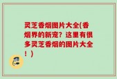 灵芝香烟图片大全(香烟界的新宠？这里有很多灵芝香烟的图片大全！)