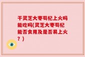 干灵芝大枣苟杞上火吗能吃吗(灵芝大枣苟杞能否食用及是否易上火？)