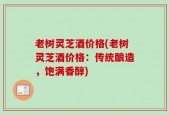 老树灵芝酒价格(老树灵芝酒价格：传统酿造，饱满香醇)