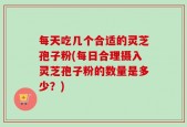 每天吃几个合适的灵芝孢子粉(每日合理摄入灵芝孢子粉的数量是多少？)