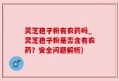 灵芝孢子粉有农药吗_灵芝孢子粉是否含有农药？安全问题解析)