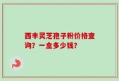 西丰灵芝孢子粉价格查询？一盒多少钱？
