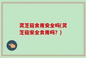 灵芝菇食用安全吗(灵芝菇安全食用吗？)
