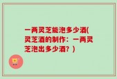 一两灵芝能泡多少酒(灵芝酒的制作：一两灵芝泡出多少酒？)