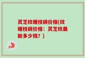 灵芝纹缠枝碗价格(纹缠枝碗价格：灵芝纹最新多少钱？)