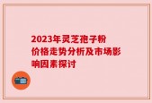 2023年灵芝孢子粉价格走势分析及市场影响因素探讨