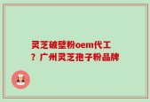 灵芝破壁粉oem代工？广州灵芝孢子粉品牌