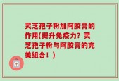 灵芝孢子粉加阿胶膏的作用(提升免疫力？灵芝孢子粉与阿胶膏的完美组合！)