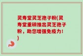 灵寿堂灵芝孢子粉(灵寿堂重磅推出灵芝孢子粉，助您增强免疫力！)