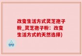 改变生活方式灵芝孢子粉_灵芝孢子粉：改变生活方式的天然选择)