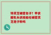 特灵芝破壁包子？甲状腺乳头状癌能吃破壁灵芝孢子粉吗
