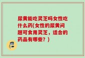 尿黄能吃灵芝吗女性吃什么药(女性的尿黄问题可食用灵芝，适合的药品有哪些？)