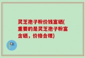 灵芝孢子粉价钱富硒(重要的是灵芝孢子粉富含硒，价格合理)