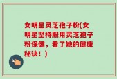 女明星灵芝孢子粉(女明星坚持服用灵芝孢子粉保健，看了她的健康秘诀！)