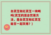 白灵芝和红灵芝一块喝吗(灵芝的混合饮用方法，是白灵芝和红灵芝能否一起饮用？)