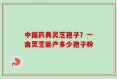 中国药典灵芝孢子？一亩灵芝能产多少孢子粉
