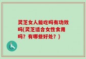 灵芝女人能吃吗有功效吗(灵芝适合女性食用吗？有哪些好处？)