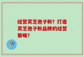 经营灵芝孢子粉？打造灵芝孢子粉品牌的经营策略？