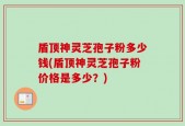 盾顶神灵芝孢子粉多少钱(盾顶神灵芝孢子粉价格是多少？)