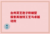 台州灵芝孢子粉破壁 探索其独特工艺与卓越功效