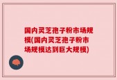 国内灵芝孢子粉市场规模(国内灵芝孢子粉市场规模达到巨大规模)