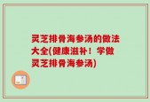 灵芝排骨海参汤的做法大全(健康滋补！学做灵芝排骨海参汤)