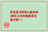 灵芝孢子粉老人能吃吗(老年人可否服用灵芝孢子粉？)