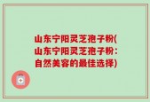 山东宁阳灵芝孢子粉(山东宁阳灵芝孢子粉：自然美容的最佳选择)