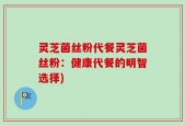 灵芝菌丝粉代餐灵芝菌丝粉：健康代餐的明智选择)