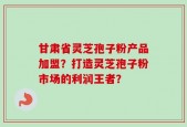 甘肃省灵芝孢子粉产品加盟？打造灵芝孢子粉市场的利润王者？