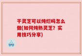 干灵芝可以炖烂吗怎么做(如何炖熟灵芝？实用技巧分享)
