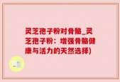 灵芝孢子粉对骨骼_灵芝孢子粉：增强骨骼健康与活力的天然选择)