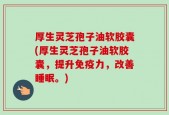 厚生灵芝孢子油软胶囊(厚生灵芝孢子油软胶囊，提升免疫力，改善睡眠。)