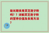 能长期食用灵芝孢子粉吗？？详解灵芝孢子粉的营养价值及食用方法？