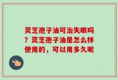 灵芝孢子油可治失眠吗？灵芝孢子油是怎么样使用的，可以用多久呢