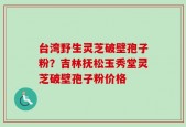台湾野生灵芝破壁孢子粉？吉林抚松玉秀堂灵芝破壁孢子粉价格
