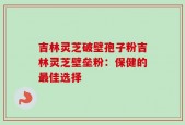 吉林灵芝破壁孢子粉吉林灵芝壁垒粉：保健的最佳选择