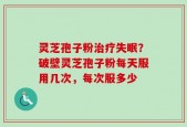 灵芝孢子粉治疗失眠？破壁灵芝孢子粉每天服用几次，每次服多少
