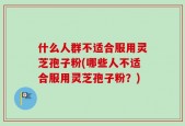 什么人群不适合服用灵芝孢子粉(哪些人不适合服用灵芝孢子粉？)