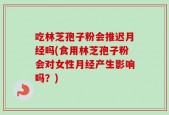 吃林芝孢子粉会推迟月经吗(食用林芝孢子粉会对女性月经产生影响吗？)